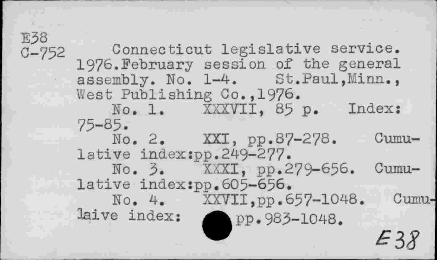 ﻿E58
C-752
Connecticut legislative service. 197^.February session of the general assembly. No. 1-4. St.Paul,Minn., West Publishing Co.,1976.
No. 1. XXXVII, 85 p. Index: 75-85.
No.	2.	XXI, pp.87-278.	Cumu-
lative index:pp.249-277.
No.	5.	XXXI, pp.279-656.	Cumu-
lative index:pp.605-656.
No.	4.	XXVII,pp.657-1048.	Cumu
laive index:	^^pp. 985-1048.
W	£38